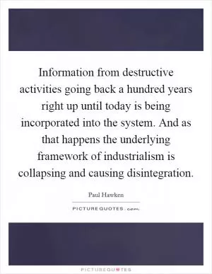 Information from destructive activities going back a hundred years right up until today is being incorporated into the system. And as that happens the underlying framework of industrialism is collapsing and causing disintegration Picture Quote #1