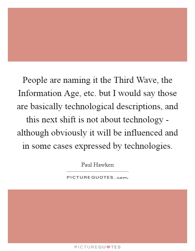 People are naming it the Third Wave, the Information Age, etc. but I would say those are basically technological descriptions, and this next shift is not about technology - although obviously it will be influenced and in some cases expressed by technologies Picture Quote #1