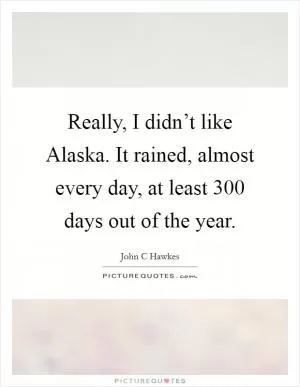 Really, I didn’t like Alaska. It rained, almost every day, at least 300 days out of the year Picture Quote #1