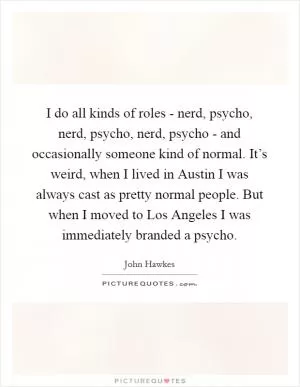 I do all kinds of roles - nerd, psycho, nerd, psycho, nerd, psycho - and occasionally someone kind of normal. It’s weird, when I lived in Austin I was always cast as pretty normal people. But when I moved to Los Angeles I was immediately branded a psycho Picture Quote #1