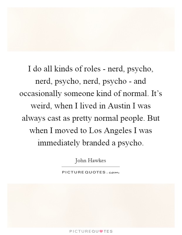 I do all kinds of roles - nerd, psycho, nerd, psycho, nerd, psycho - and occasionally someone kind of normal. It’s weird, when I lived in Austin I was always cast as pretty normal people. But when I moved to Los Angeles I was immediately branded a psycho Picture Quote #1