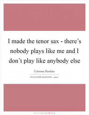 I made the tenor sax - there’s nobody plays like me and I don’t play like anybody else Picture Quote #1