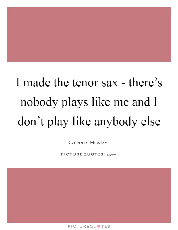 I made the tenor sax - there's nobody plays like me and I don't play like anybody else Picture Quote #1