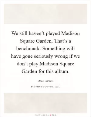 We still haven’t played Madison Square Garden. That’s a benchmark. Something will have gone seriously wrong if we don’t play Madison Square Garden for this album Picture Quote #1