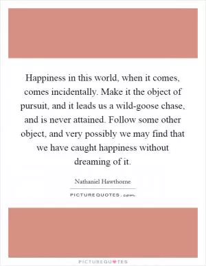 Happiness in this world, when it comes, comes incidentally. Make it the object of pursuit, and it leads us a wild-goose chase, and is never attained. Follow some other object, and very possibly we may find that we have caught happiness without dreaming of it Picture Quote #1