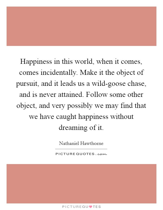 Happiness in this world, when it comes, comes incidentally. Make it the object of pursuit, and it leads us a wild-goose chase, and is never attained. Follow some other object, and very possibly we may find that we have caught happiness without dreaming of it Picture Quote #1