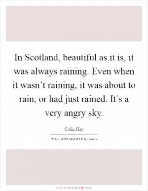 In Scotland, beautiful as it is, it was always raining. Even when it wasn’t raining, it was about to rain, or had just rained. It’s a very angry sky Picture Quote #1