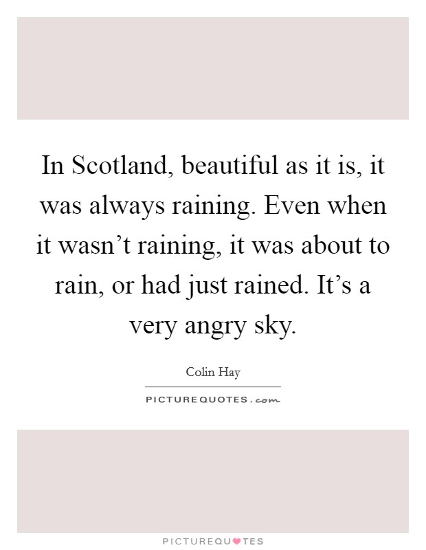 In Scotland, beautiful as it is, it was always raining. Even when it wasn't raining, it was about to rain, or had just rained. It's a very angry sky Picture Quote #1