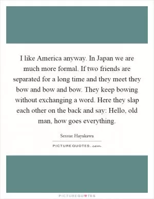 I like America anyway. In Japan we are much more formal. If two friends are separated for a long time and they meet they bow and bow and bow. They keep bowing without exchanging a word. Here they slap each other on the back and say: Hello, old man, how goes everything Picture Quote #1
