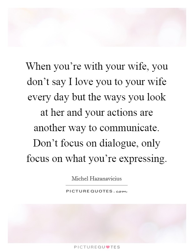 When you're with your wife, you don't say I love you to your wife every day but the ways you look at her and your actions are another way to communicate. Don't focus on dialogue, only focus on what you're expressing Picture Quote #1