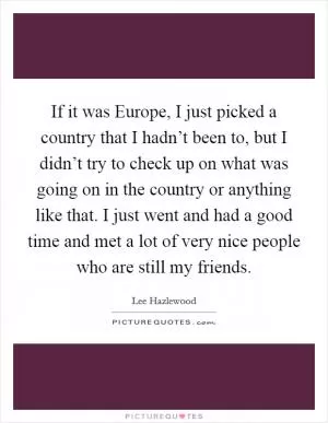 If it was Europe, I just picked a country that I hadn’t been to, but I didn’t try to check up on what was going on in the country or anything like that. I just went and had a good time and met a lot of very nice people who are still my friends Picture Quote #1
