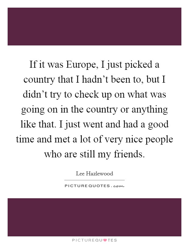If it was Europe, I just picked a country that I hadn't been to, but I didn't try to check up on what was going on in the country or anything like that. I just went and had a good time and met a lot of very nice people who are still my friends Picture Quote #1