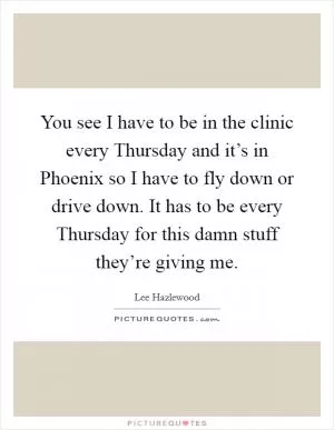You see I have to be in the clinic every Thursday and it’s in Phoenix so I have to fly down or drive down. It has to be every Thursday for this damn stuff they’re giving me Picture Quote #1