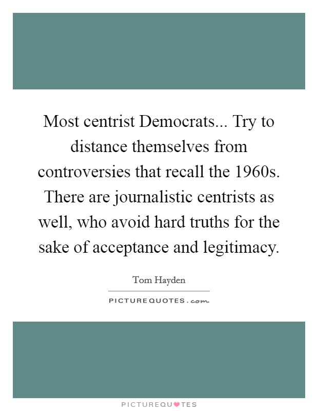 Most centrist Democrats... Try to distance themselves from controversies that recall the 1960s. There are journalistic centrists as well, who avoid hard truths for the sake of acceptance and legitimacy Picture Quote #1
