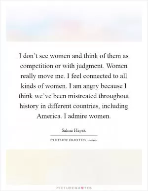 I don’t see women and think of them as competition or with judgment. Women really move me. I feel connected to all kinds of women. I am angry because I think we’ve been mistreated throughout history in different countries, including America. I admire women Picture Quote #1