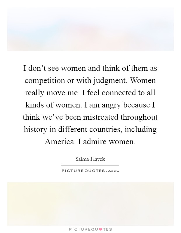 I don't see women and think of them as competition or with judgment. Women really move me. I feel connected to all kinds of women. I am angry because I think we've been mistreated throughout history in different countries, including America. I admire women Picture Quote #1