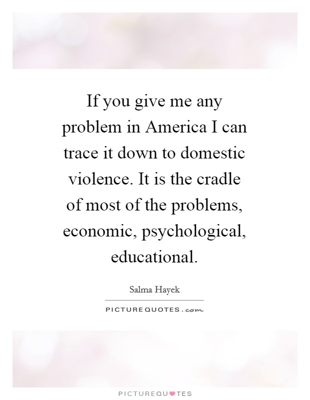 If you give me any problem in America I can trace it down to domestic violence. It is the cradle of most of the problems, economic, psychological, educational Picture Quote #1