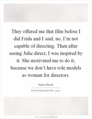 They offered me that film before I did Frida and I said, no, I’m not capable of directing. Then after seeing Julie direct, I was inspired by it. She motivated me to do it, because we don’t have role models as woman for directors Picture Quote #1
