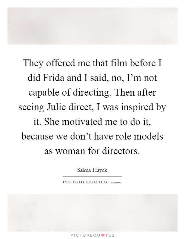 They offered me that film before I did Frida and I said, no, I'm not capable of directing. Then after seeing Julie direct, I was inspired by it. She motivated me to do it, because we don't have role models as woman for directors Picture Quote #1
