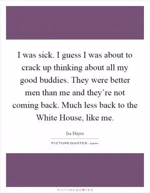 I was sick. I guess I was about to crack up thinking about all my good buddies. They were better men than me and they’re not coming back. Much less back to the White House, like me Picture Quote #1