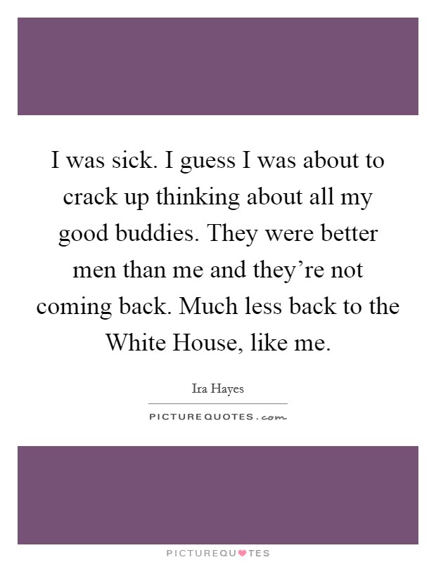 I was sick. I guess I was about to crack up thinking about all my good buddies. They were better men than me and they're not coming back. Much less back to the White House, like me Picture Quote #1
