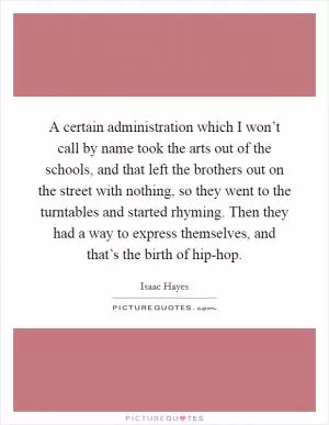 A certain administration which I won’t call by name took the arts out of the schools, and that left the brothers out on the street with nothing, so they went to the turntables and started rhyming. Then they had a way to express themselves, and that’s the birth of hip-hop Picture Quote #1
