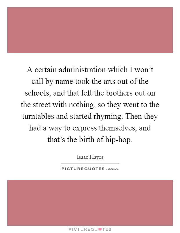A certain administration which I won't call by name took the arts out of the schools, and that left the brothers out on the street with nothing, so they went to the turntables and started rhyming. Then they had a way to express themselves, and that's the birth of hip-hop Picture Quote #1