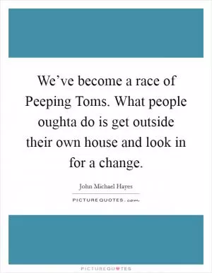 We’ve become a race of Peeping Toms. What people oughta do is get outside their own house and look in for a change Picture Quote #1