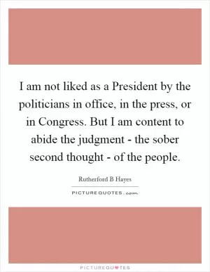 I am not liked as a President by the politicians in office, in the press, or in Congress. But I am content to abide the judgment - the sober second thought - of the people Picture Quote #1