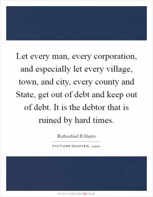 Let every man, every corporation, and especially let every village, town, and city, every county and State, get out of debt and keep out of debt. It is the debtor that is ruined by hard times Picture Quote #1