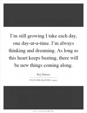 I’m still growing I take each day, one day-at-a-time. I’m always thinking and dreaming. As long as this heart keeps beating, there will be new things coming along Picture Quote #1