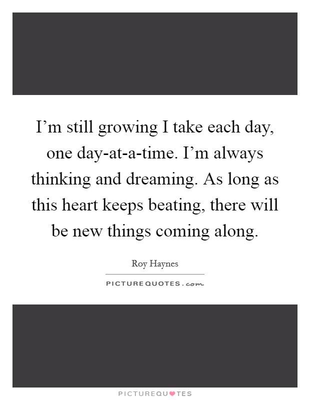 I'm still growing I take each day, one day-at-a-time. I'm always thinking and dreaming. As long as this heart keeps beating, there will be new things coming along Picture Quote #1