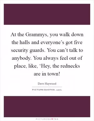 At the Grammys, you walk down the halls and everyone’s got five security guards. You can’t talk to anybody. You always feel out of place, like, ‘Hey, the rednecks are in town! Picture Quote #1