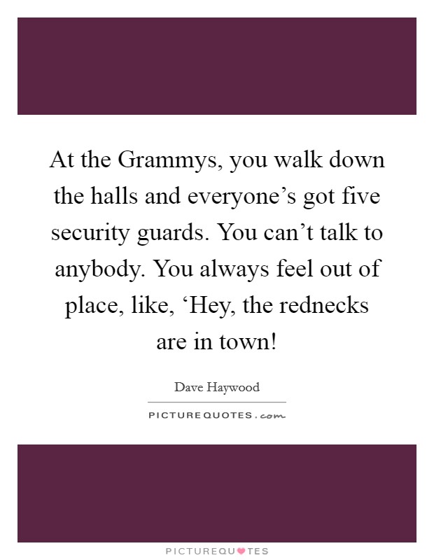 At the Grammys, you walk down the halls and everyone's got five security guards. You can't talk to anybody. You always feel out of place, like, ‘Hey, the rednecks are in town! Picture Quote #1