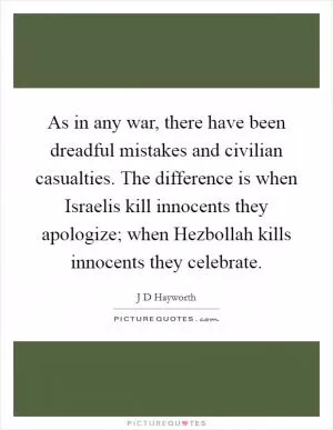 As in any war, there have been dreadful mistakes and civilian casualties. The difference is when Israelis kill innocents they apologize; when Hezbollah kills innocents they celebrate Picture Quote #1