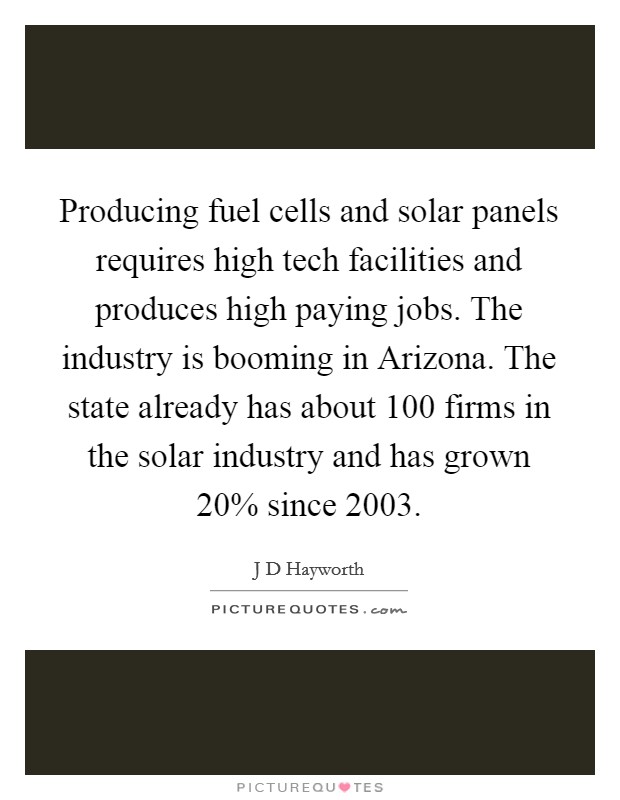 Producing fuel cells and solar panels requires high tech facilities and produces high paying jobs. The industry is booming in Arizona. The state already has about 100 firms in the solar industry and has grown 20% since 2003 Picture Quote #1