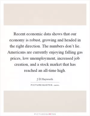Recent economic data shows that our economy is robust, growing and headed in the right direction. The numbers don’t lie. Americans are currently enjoying falling gas prices, low unemployment, increased job creation, and a stock market that has reached an all-time high Picture Quote #1