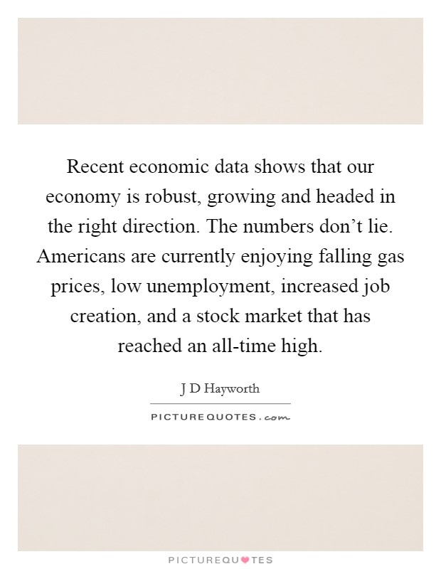 Recent economic data shows that our economy is robust, growing and headed in the right direction. The numbers don't lie. Americans are currently enjoying falling gas prices, low unemployment, increased job creation, and a stock market that has reached an all-time high Picture Quote #1