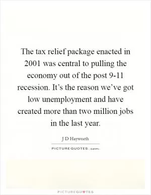 The tax relief package enacted in 2001 was central to pulling the economy out of the post 9-11 recession. It’s the reason we’ve got low unemployment and have created more than two million jobs in the last year Picture Quote #1