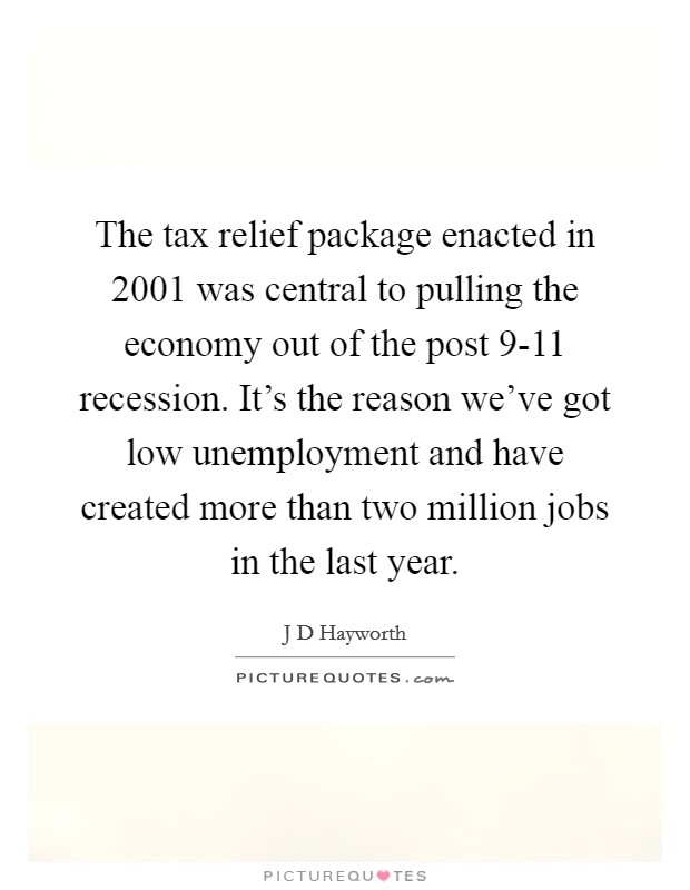 The tax relief package enacted in 2001 was central to pulling the economy out of the post 9-11 recession. It's the reason we've got low unemployment and have created more than two million jobs in the last year Picture Quote #1