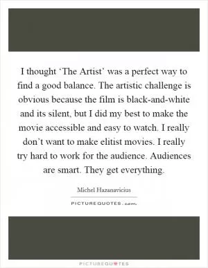 I thought ‘The Artist’ was a perfect way to find a good balance. The artistic challenge is obvious because the film is black-and-white and its silent, but I did my best to make the movie accessible and easy to watch. I really don’t want to make elitist movies. I really try hard to work for the audience. Audiences are smart. They get everything Picture Quote #1