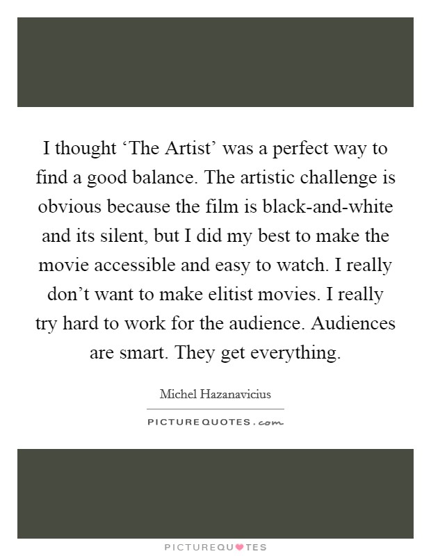 I thought ‘The Artist' was a perfect way to find a good balance. The artistic challenge is obvious because the film is black-and-white and its silent, but I did my best to make the movie accessible and easy to watch. I really don't want to make elitist movies. I really try hard to work for the audience. Audiences are smart. They get everything Picture Quote #1