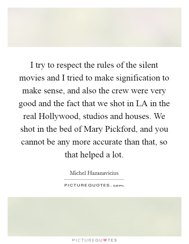 I try to respect the rules of the silent movies and I tried to make signification to make sense, and also the crew were very good and the fact that we shot in LA in the real Hollywood, studios and houses. We shot in the bed of Mary Pickford, and you cannot be any more accurate than that, so that helped a lot Picture Quote #1