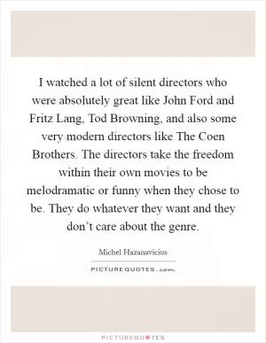 I watched a lot of silent directors who were absolutely great like John Ford and Fritz Lang, Tod Browning, and also some very modern directors like The Coen Brothers. The directors take the freedom within their own movies to be melodramatic or funny when they chose to be. They do whatever they want and they don’t care about the genre Picture Quote #1