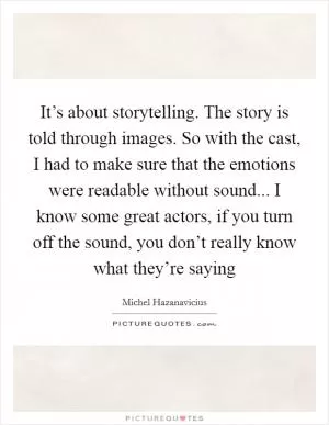 It’s about storytelling. The story is told through images. So with the cast, I had to make sure that the emotions were readable without sound... I know some great actors, if you turn off the sound, you don’t really know what they’re saying Picture Quote #1