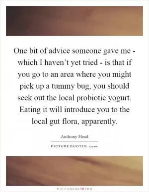 One bit of advice someone gave me - which I haven’t yet tried - is that if you go to an area where you might pick up a tummy bug, you should seek out the local probiotic yogurt. Eating it will introduce you to the local gut flora, apparently Picture Quote #1
