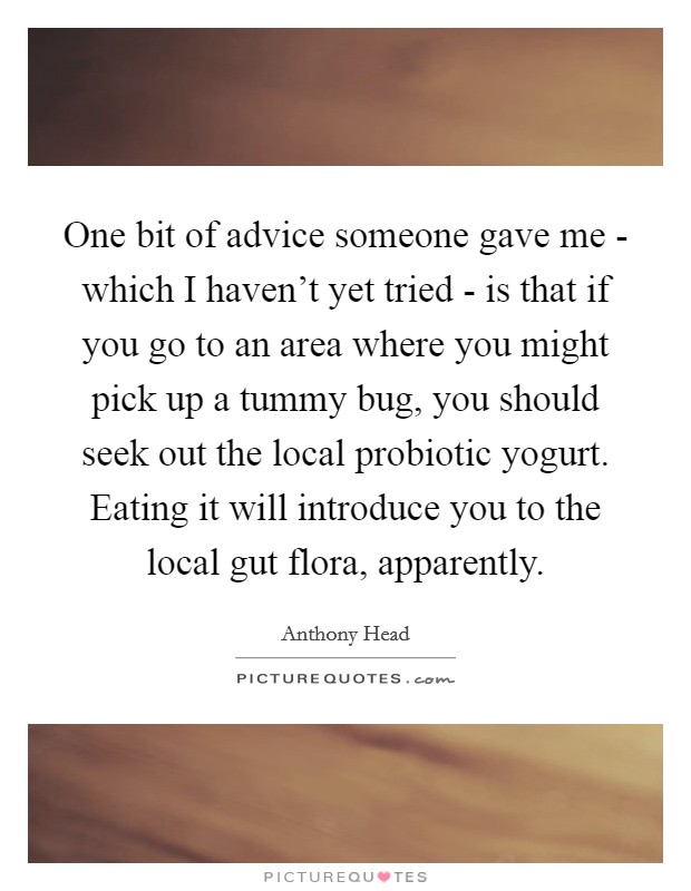 One bit of advice someone gave me - which I haven't yet tried - is that if you go to an area where you might pick up a tummy bug, you should seek out the local probiotic yogurt. Eating it will introduce you to the local gut flora, apparently Picture Quote #1