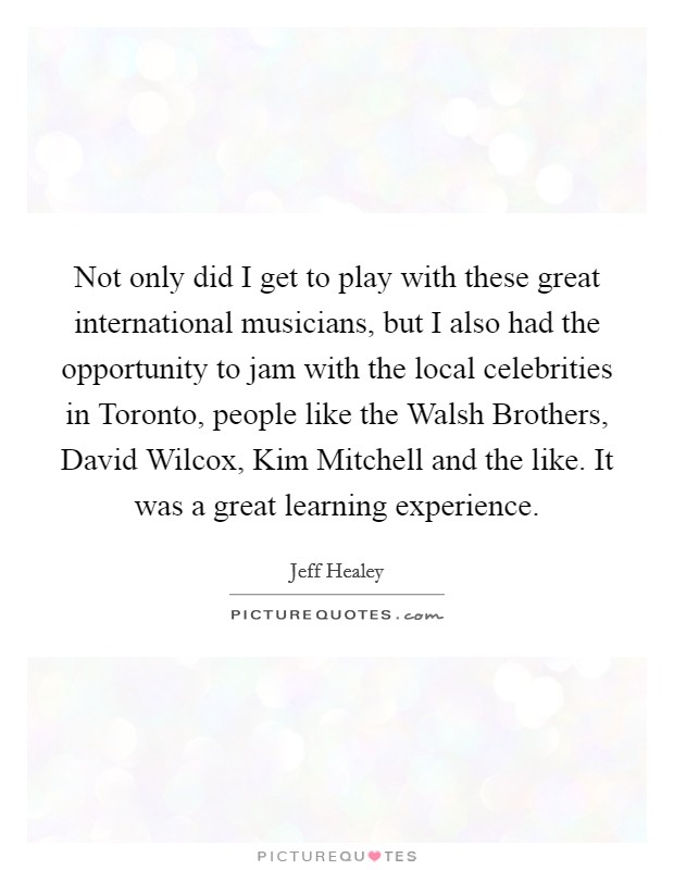 Not only did I get to play with these great international musicians, but I also had the opportunity to jam with the local celebrities in Toronto, people like the Walsh Brothers, David Wilcox, Kim Mitchell and the like. It was a great learning experience Picture Quote #1