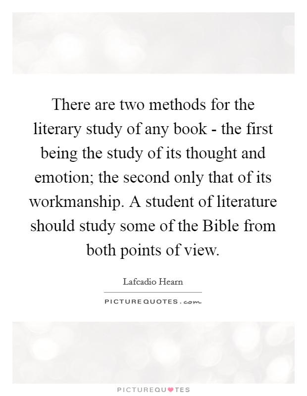 There are two methods for the literary study of any book - the first being the study of its thought and emotion; the second only that of its workmanship. A student of literature should study some of the Bible from both points of view Picture Quote #1