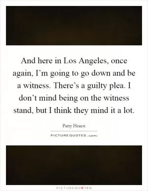 And here in Los Angeles, once again, I’m going to go down and be a witness. There’s a guilty plea. I don’t mind being on the witness stand, but I think they mind it a lot Picture Quote #1